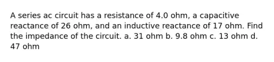 A series ac circuit has a resistance of 4.0 ohm, a capacitive reactance of 26 ohm, and an inductive reactance of 17 ohm. Find the impedance of the circuit. a. 31 ohm b. 9.8 ohm c. 13 ohm d. 47 ohm