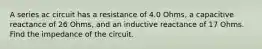 A series ac circuit has a resistance of 4.0 Ohms, a capacitive reactance of 26 Ohms, and an inductive reactance of 17 Ohms. Find the impedance of the circuit.