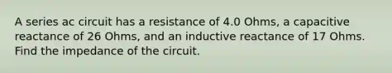 A series ac circuit has a resistance of 4.0 Ohms, a capacitive reactance of 26 Ohms, and an inductive reactance of 17 Ohms. Find the impedance of the circuit.