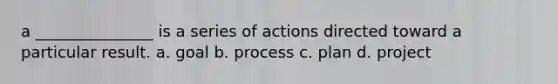 a _______________ is a series of actions directed toward a particular result. a. goal b. process c. plan d. project