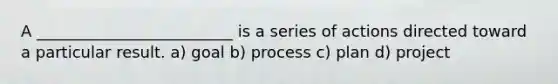 A _________________________ is a series of actions directed toward a particular result. a) goal b) process c) plan d) project