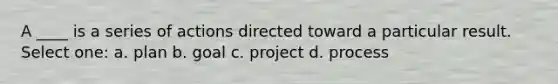 A ____ is a series of actions directed toward a particular result. Select one: a. plan b. goal c. project d. process