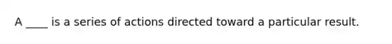 A ____ is a series of actions directed toward a particular result.