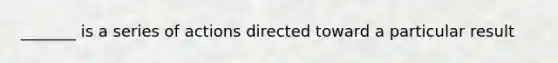 _______ is a series of actions directed toward a particular result