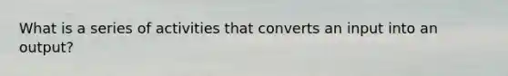 What is a series of activities that converts an input into an output?