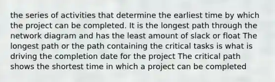 the series of activities that determine the earliest time by which the project can be completed. It is the longest path through the network diagram and has the least amount of slack or float The longest path or the path containing the critical tasks is what is driving the completion date for the project The critical path shows the shortest time in which a project can be completed