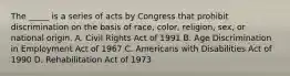 The _____ is a series of acts by Congress that prohibit discrimination on the basis of race, color, religion, sex, or national origin. A. Civil Rights Act of 1991 B. Age Discrimination in Employment Act of 1967 C. Americans with Disabilities Act of 1990 D. Rehabilitation Act of 1973