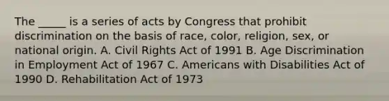 The _____ is a series of acts by Congress that prohibit discrimination on the basis of race, color, religion, sex, or national origin. A. Civil Rights Act of 1991 B. Age Discrimination in Employment Act of 1967 C. Americans with Disabilities Act of 1990 D. Rehabilitation Act of 1973