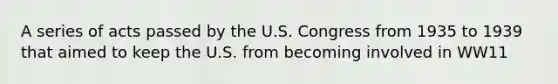 A series of acts passed by the U.S. Congress from 1935 to 1939 that aimed to keep the U.S. from becoming involved in WW11