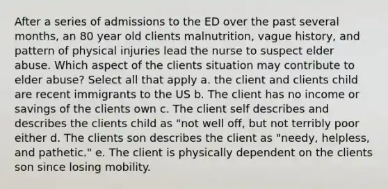 After a series of admissions to the ED over the past several months, an 80 year old clients malnutrition, vague history, and pattern of physical injuries lead the nurse to suspect elder abuse. Which aspect of the clients situation may contribute to elder abuse? Select all that apply a. the client and clients child are recent immigrants to the US b. The client has no income or savings of the clients own c. The client self describes and describes the clients child as "not well off, but not terribly poor either d. The clients son describes the client as "needy, helpless, and pathetic." e. The client is physically dependent on the clients son since losing mobility.