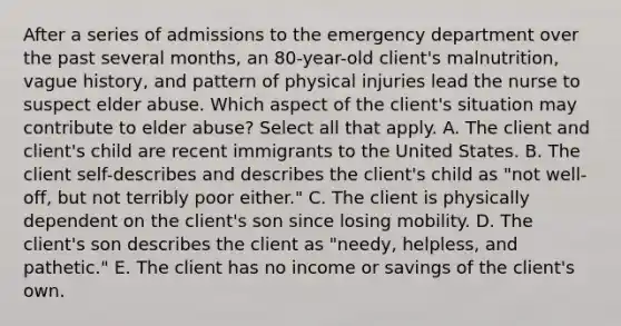 After a series of admissions to the emergency department over the past several months, an 80-year-old client's malnutrition, vague history, and pattern of physical injuries lead the nurse to suspect elder abuse. Which aspect of the client's situation may contribute to elder abuse? Select all that apply. A. The client and client's child are recent immigrants to the United States. B. The client self-describes and describes the client's child as "not well-off, but not terribly poor either." C. The client is physically dependent on the client's son since losing mobility. D. The client's son describes the client as "needy, helpless, and pathetic." E. The client has no income or savings of the client's own.