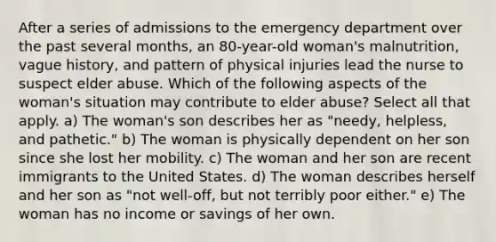 After a series of admissions to the emergency department over the past several months, an 80-year-old woman's malnutrition, vague history, and pattern of physical injuries lead the nurse to suspect elder abuse. Which of the following aspects of the woman's situation may contribute to elder abuse? Select all that apply. a) The woman's son describes her as "needy, helpless, and pathetic." b) The woman is physically dependent on her son since she lost her mobility. c) The woman and her son are recent immigrants to the United States. d) The woman describes herself and her son as "not well-off, but not terribly poor either." e) The woman has no income or savings of her own.