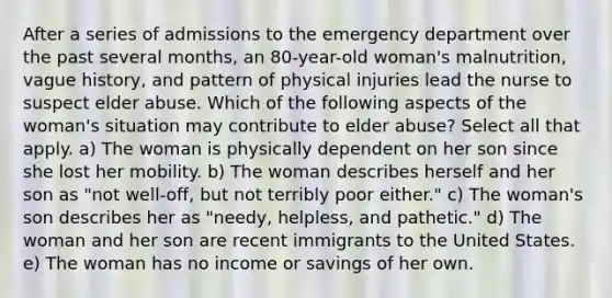 After a series of admissions to the emergency department over the past several months, an 80-year-old woman's malnutrition, vague history, and pattern of physical injuries lead the nurse to suspect elder abuse. Which of the following aspects of the woman's situation may contribute to elder abuse? Select all that apply. a) The woman is physically dependent on her son since she lost her mobility. b) The woman describes herself and her son as "not well-off, but not terribly poor either." c) The woman's son describes her as "needy, helpless, and pathetic." d) The woman and her son are recent immigrants to the United States. e) The woman has no income or savings of her own.