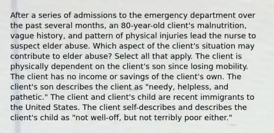 After a series of admissions to the emergency department over the past several months, an 80-year-old client's malnutrition, vague history, and pattern of physical injuries lead the nurse to suspect elder abuse. Which aspect of the client's situation may contribute to elder abuse? Select all that apply. The client is physically dependent on the client's son since losing mobility. The client has no income or savings of the client's own. The client's son describes the client as "needy, helpless, and pathetic." The client and client's child are recent immigrants to the United States. The client self-describes and describes the client's child as "not well-off, but not terribly poor either."