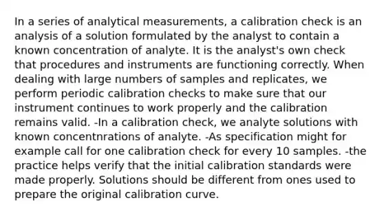 In a series of analytical measurements, a calibration check is an analysis of a solution formulated by the analyst to contain a known concentration of analyte. It is the analyst's own check that procedures and instruments are functioning correctly. When dealing with large numbers of samples and replicates, we perform periodic calibration checks to make sure that our instrument continues to work properly and the calibration remains valid. -In a calibration check, we analyte solutions with known concentnrations of analyte. -As specification might for example call for one calibration check for every 10 samples. -the practice helps verify that the initial calibration standards were made properly. Solutions should be different from ones used to prepare the original calibration curve.