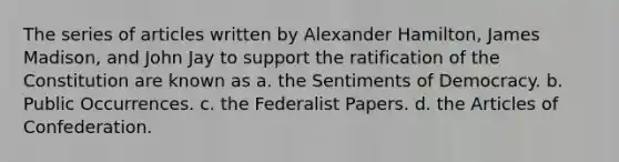 The series of articles written by Alexander Hamilton, James Madison, and John Jay to support the ratification of the Constitution are known as a. the Sentiments of Democracy. b. Public Occurrences. c. the Federalist Papers. d. the Articles of Confederation.