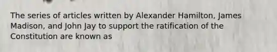 The series of articles written by Alexander Hamilton, James Madison, and John Jay to support the ratification of the Constitution are known as