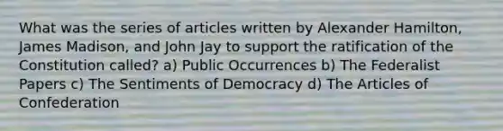 What was the series of articles written by Alexander Hamilton, James Madison, and John Jay to support the ratification of the Constitution called? a) Public Occurrences b) The Federalist Papers c) The Sentiments of Democracy d) The Articles of Confederation