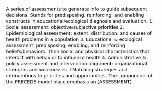 A series of assessments to generate info to guide subsequent decisions. Stands for predisposing, reinforcing, and enabling constructs in educational/ecological diagnosis and evaluation. 1. Social assessment: objective/subjective priorities 2. Epidemiological assessment: extent, distribution, and causes of health problems in a population 3. Educational & ecological assessment: predisposing, enabling, and reinforcing beliefs/behaviors. Then social and physical characteristics that interact with behavior to influence health 4. Administrative & policy assessment and intervention alignment: organizational strengths and weaknesses. l Matching strategies and interventions to priorities and opportunities. The components of the PRECEDE model place emphasis on (ASSESSMENT)