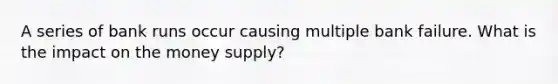 A series of bank runs occur causing multiple bank failure. What is the impact on the money supply?