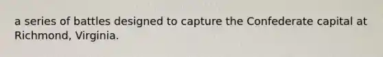 a series of battles designed to capture the Confederate capital at Richmond, Virginia.