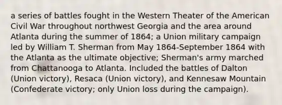 a series of battles fought in the Western Theater of the American Civil War throughout northwest Georgia and the area around Atlanta during the summer of 1864; a Union military campaign led by William T. Sherman from May 1864-September 1864 with the Atlanta as the ultimate objective; Sherman's army marched from Chattanooga to Atlanta. Included the battles of Dalton (Union victory), Resaca (Union victory), and Kennesaw Mountain (Confederate victory; only Union loss during the campaign).