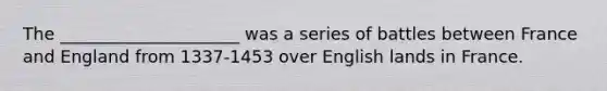 The _____________________ was a series of battles between France and England from 1337-1453 over English lands in France.