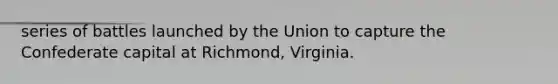 series of battles launched by the Union to capture the Confederate capital at Richmond, Virginia.