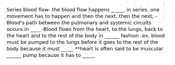 Series blood flow- the blood flow happens _____, in series. one movement has to happen and then the next, then the next, -Blood's path between the pulmonary and systemic circuits occurs in ____ -Blood flows from the heart, to the lungs, back to the heart and to the rest of the body in ______ fashion -ex. blood must be pumped to the lungs before it goes to the rest of the body because it must _____ **heart is often said to be muscular ______ pump because it has to _____