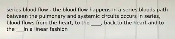 series blood flow - the blood flow happens in a series,bloods path between the pulmonary and systemic circuits occurs in series, blood flows from the heart, to the ____, back to the heart and to the ___in a linear fashion