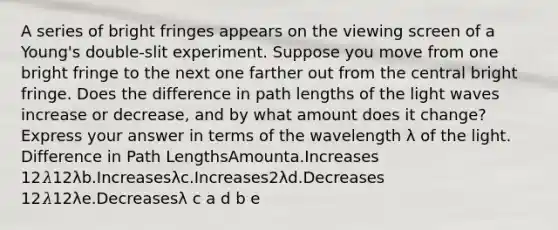 A series of bright fringes appears on the viewing screen of a Young's double-slit experiment. Suppose you move from one bright fringe to the next one farther out from the central bright fringe. Does the difference in path lengths of the light waves increase or decrease, and by what amount does it change? Express your answer in terms of the wavelength λ of the light. Difference in Path LengthsAmounta.Increases 12𝜆12λb.Increasesλc.Increases2λd.Decreases 12𝜆12λe.Decreasesλ c a d b e