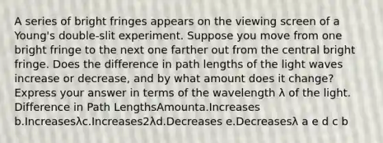 A series of bright fringes appears on the viewing screen of a Young's double-slit experiment. Suppose you move from one bright fringe to the next one farther out from the central bright fringe. Does the difference in path lengths of the light waves increase or decrease, and by what amount does it change? Express your answer in terms of the wavelength λ of the light. Difference in Path LengthsAmounta.Increases b.Increasesλc.Increases2λd.Decreases e.Decreasesλ a e d c b