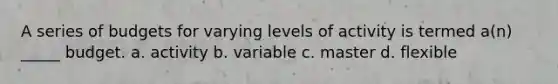 A series of budgets for varying levels of activity is termed a(n) _____ budget. a. activity b. variable c. master d. flexible