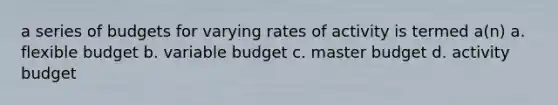 a series of budgets for varying rates of activity is termed a(n) a. flexible budget b. variable budget c. master budget d. activity budget