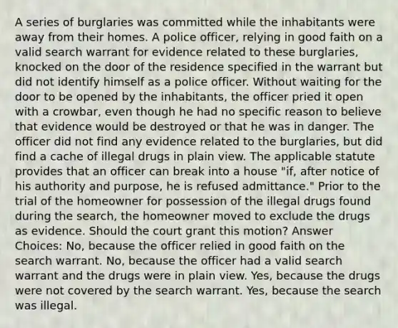 A series of burglaries was committed while the inhabitants were away from their homes. A police officer, relying in good faith on a valid search warrant for evidence related to these burglaries, knocked on the door of the residence specified in the warrant but did not identify himself as a police officer. Without waiting for the door to be opened by the inhabitants, the officer pried it open with a crowbar, even though he had no specific reason to believe that evidence would be destroyed or that he was in danger. The officer did not find any evidence related to the burglaries, but did find a cache of illegal drugs in plain view. The applicable statute provides that an officer can break into a house "if, after notice of his authority and purpose, he is refused admittance." Prior to the trial of the homeowner for possession of the illegal drugs found during the search, the homeowner moved to exclude the drugs as evidence. Should the court grant this motion? Answer Choices: No, because the officer relied in good faith on the search warrant. No, because the officer had a valid search warrant and the drugs were in plain view. Yes, because the drugs were not covered by the search warrant. Yes, because the search was illegal.