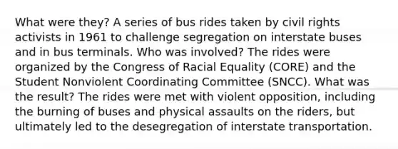 What were they? A series of bus rides taken by <a href='https://www.questionai.com/knowledge/kkdJLQddfe-civil-rights' class='anchor-knowledge'>civil rights</a> activists in 1961 to challenge segregation on interstate buses and in bus terminals. Who was involved? The rides were organized by the Congress of Racial Equality (CORE) and the Student Nonviolent Coordinating Committee (SNCC). What was the result? The rides were met with violent opposition, including the burning of buses and physical assaults on the riders, but ultimately led to the desegregation of interstate transportation.