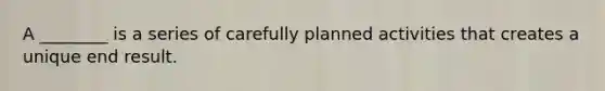 A ________ is a series of carefully planned activities that creates a unique end result.