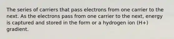 The series of carriers that pass electrons from one carrier to the next. As the electrons pass from one carrier to the next, energy is captured and stored in the form or a hydrogen ion (H+) gradient.