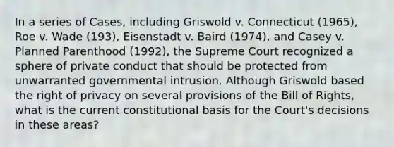 In a series of Cases, including Griswold v. Connecticut (1965), Roe v. Wade (193), Eisenstadt v. Baird (1974), and Casey v. Planned Parenthood (1992), the Supreme Court recognized a sphere of private conduct that should be protected from unwarranted governmental intrusion. Although Griswold based the right of privacy on several provisions of the Bill of Rights, what is the current constitutional basis for the Court's decisions in these areas?