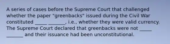 A series of cases before the Supreme Court that challenged whether the paper "greenbacks" issued during the Civil War constituted _____ _______, i.e., whether they were valid currency. The Supreme Court declared that greenbacks were not _____ _______ and their issuance had been unconstitutional.