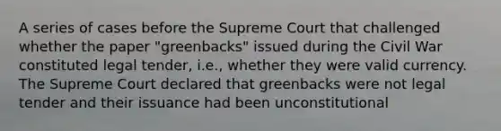 A series of cases before the Supreme Court that challenged whether the paper "greenbacks" issued during the Civil War constituted legal tender, i.e., whether they were valid currency. The Supreme Court declared that greenbacks were not legal tender and their issuance had been unconstitutional