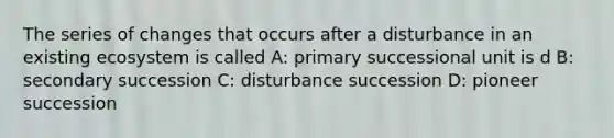 The series of changes that occurs after a disturbance in an existing ecosystem is called A: primary successional unit is d B: secondary succession C: disturbance succession D: pioneer succession