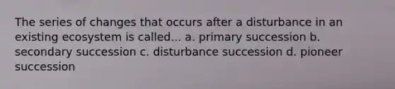 The series of changes that occurs after a disturbance in an existing ecosystem is called... a. primary succession b. secondary succession c. disturbance succession d. pioneer succession