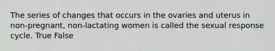 The series of changes that occurs in the ovaries and uterus in non-pregnant, non-lactating women is called the sexual response cycle. True False