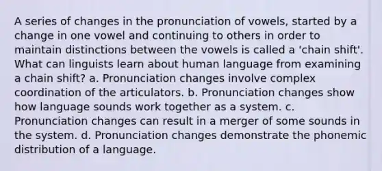 A series of changes in the pronunciation of vowels, started by a change in one vowel and continuing to others in order to maintain distinctions between the vowels is called a 'chain shift'. What can linguists learn about human language from examining a chain shift? a. Pronunciation changes involve complex coordination of the articulators. b. Pronunciation changes show how language sounds work together as a system. c. Pronunciation changes can result in a merger of some sounds in the system. d. Pronunciation changes demonstrate the phonemic distribution of a language.