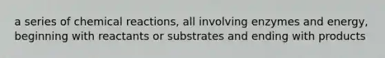 a series of chemical reactions, all involving enzymes and energy, beginning with reactants or substrates and ending with products