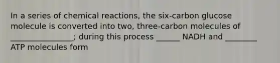 In a series of chemical reactions, the six-carbon glucose molecule is converted into two, three-carbon molecules of ________________; during this process ______ NADH and ________ ATP molecules form