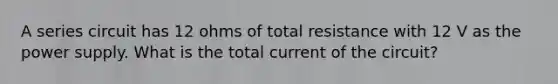 A series circuit has 12 ohms of total resistance with 12 V as the power supply. What is the total current of the circuit?