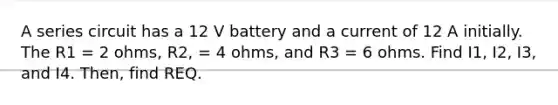 A series circuit has a 12 V battery and a current of 12 A initially. The R1 = 2 ohms, R2, = 4 ohms, and R3 = 6 ohms. Find I1, I2, I3, and I4. Then, find REQ.