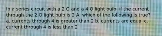 In a series circuit with a 2 O and a 4 O light bulb, if the current through the 2 O light bulb is 2 A, which of the following is true? a. currents through 4 is <a href='https://www.questionai.com/knowledge/ktgHnBD4o3-greater-than' class='anchor-knowledge'>greater than</a> 2 b. currents are equal c. current through 4 is <a href='https://www.questionai.com/knowledge/k7BtlYpAMX-less-than' class='anchor-knowledge'>less than</a> 2